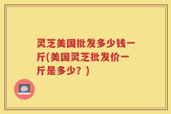 灵芝美国批发多少钱一斤(美国灵芝批发价一斤是多少？)