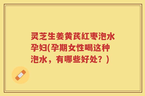 灵芝生姜黄芪红枣泡水孕妇(孕期女性喝这种泡水，有哪些好处？)