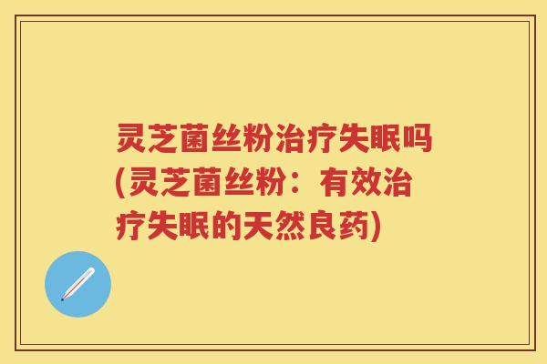 灵芝菌丝粉治疗失眠吗(灵芝菌丝粉：有效治疗失眠的天然良药)