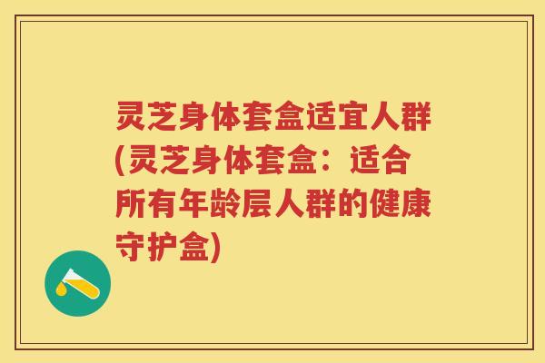 灵芝身体套盒适宜人群(灵芝身体套盒:适合所有年龄层人群的健康守护盒) 灵芝身体套盒适宜人群(灵芝身体套盒:适合所有年龄层人群的健康守护盒)