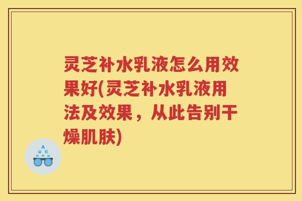 灵芝补水乳液怎么用效果好(灵芝补水乳液用法及效果，从此告别干燥肌肤)