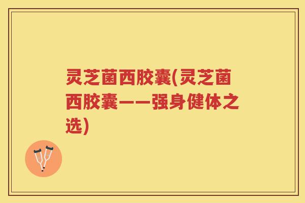 灵芝菌西胶囊(灵芝菌西胶囊——强身健体之选) 灵芝菌西胶囊(灵芝菌西胶囊——强身健体之选)
