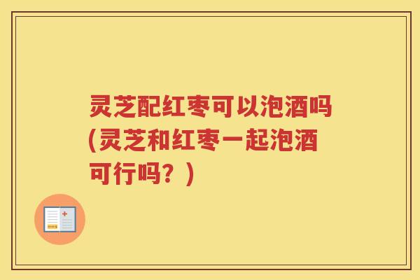 灵芝配红枣可以泡酒吗(灵芝和红枣一起泡酒可行吗？)