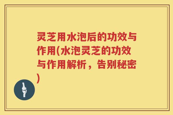 灵芝用水泡后的功效与作用(水泡灵芝的功效与作用解析，告别秘密)