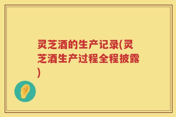 灵芝酒的生产记录(灵芝酒生产过程全程披露) 灵芝酒的生产记录(灵芝酒生产过程全程披露)