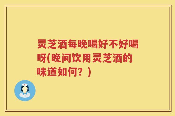 灵芝酒每晚喝好不好喝呀(晚间饮用灵芝酒的味道如何？)