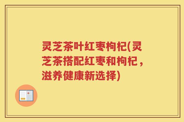 灵芝茶叶红枣枸杞(灵芝茶搭配红枣和枸杞,滋养健康新选择) 灵芝茶叶红枣枸杞(灵芝茶搭配红枣和枸杞,滋养健康新选择)