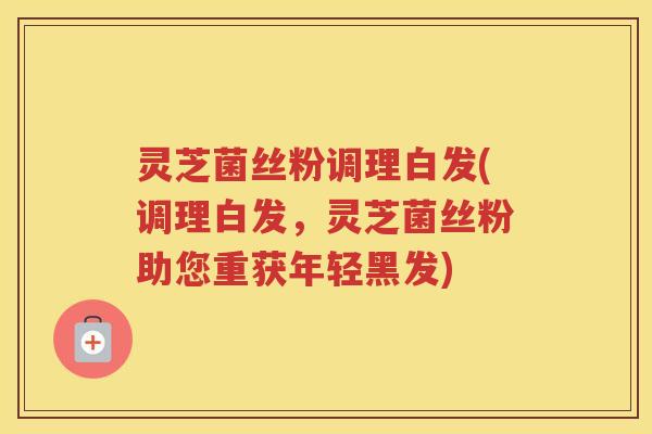 灵芝菌丝粉调理白发(调理白发，灵芝菌丝粉助您重获年轻黑发)