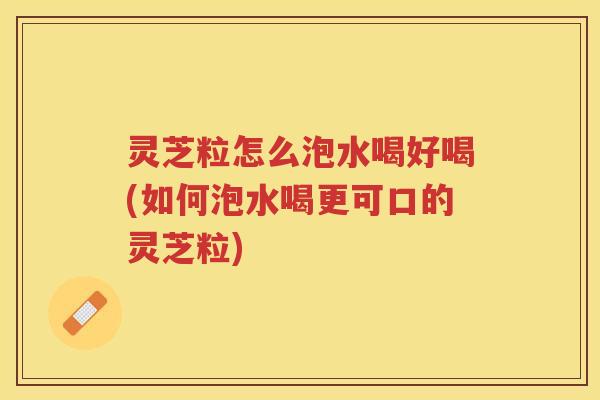 灵芝粒怎么泡水喝好喝(如何泡水喝更可口的灵芝粒)