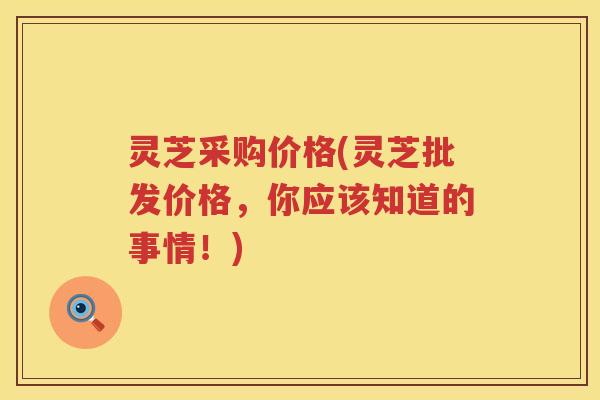 灵芝采购价格(灵芝批发价格，你应该知道的事情！)