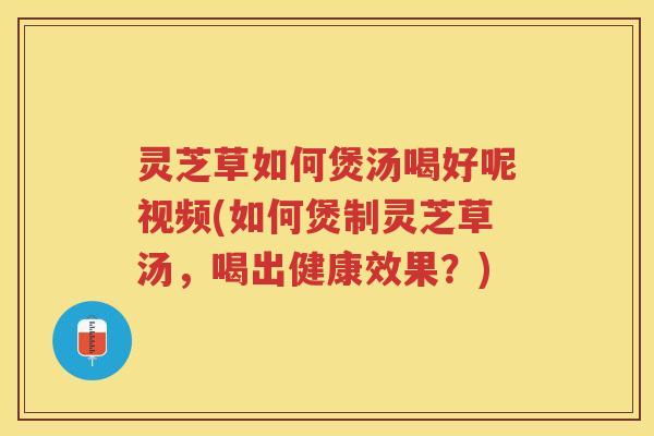 灵芝草如何煲汤喝好呢视频(如何煲制灵芝草汤，喝出健康效果？)