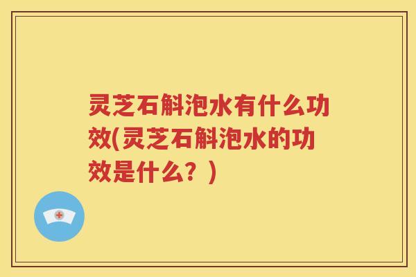 灵芝石斛泡水有什么功效(灵芝石斛泡水的功效是什么？)