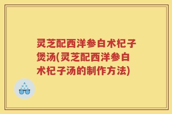 灵芝配西洋参白术杞子煲汤(灵芝配西洋参白术杞子汤的制作方法) 灵芝配西洋参白术杞子煲汤(灵芝配西洋参白术杞子汤的制作方法)