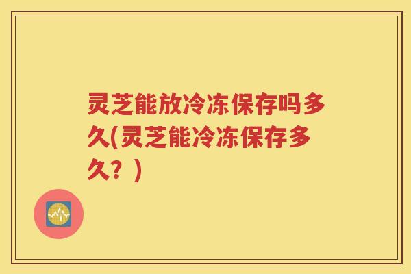 灵芝能放冷冻保存吗多久(灵芝能冷冻保存多久？)