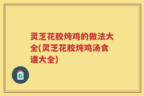 灵芝花胶炖鸡的做法大全(灵芝花胶炖鸡汤食谱大全)