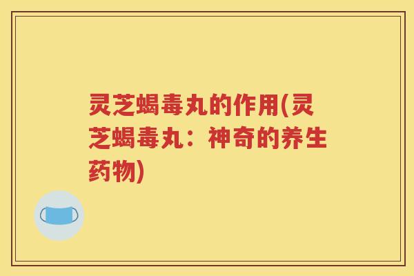 灵芝蝎毒丸的作用(灵芝蝎毒丸：神奇的养生药物)