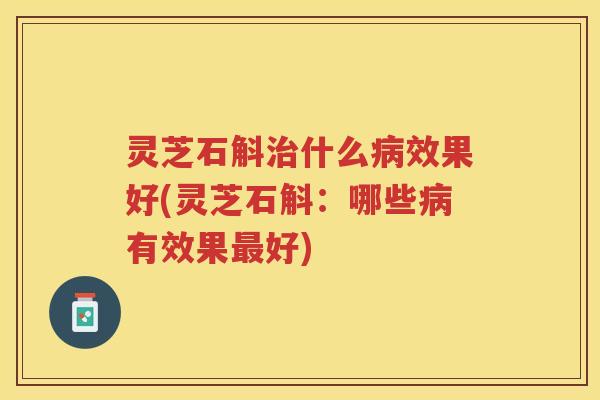 灵芝石斛治什么病效果好(灵芝石斛：哪些病有效果最好)