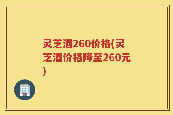 灵芝酒260价格(灵芝酒价格降至260元)