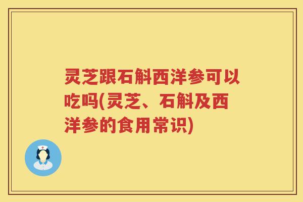 灵芝跟石斛西洋参可以吃吗(灵芝、石斛及西洋参的食用常识)