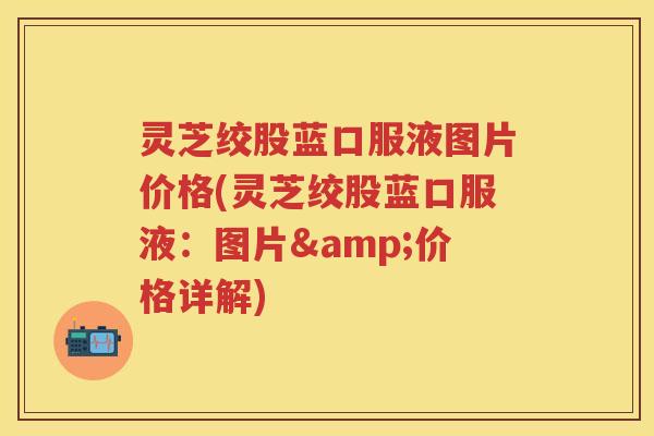 灵芝绞股蓝口服液图片价格(灵芝绞股蓝口服液：图片&价格详解)