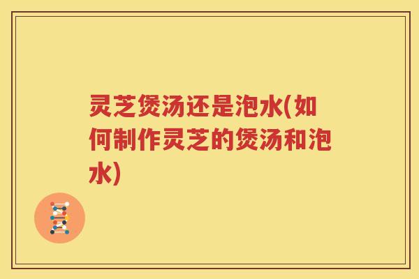 灵芝煲汤还是泡水(如何制作灵芝的煲汤和泡水) 灵芝煲汤还是泡水(如何制作灵芝的煲汤和泡水)