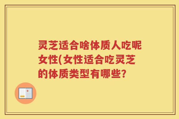 灵芝适合啥体质人吃呢女性(女性适合吃灵芝的体质类型有哪些？