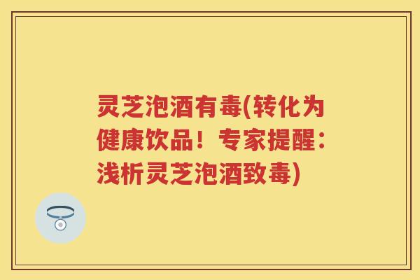 灵芝泡酒有毒(转化为健康饮品！专家提醒：浅析灵芝泡酒致毒)