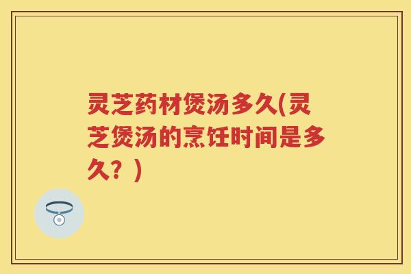 灵芝药材煲汤多久(灵芝煲汤的烹饪时间是多久?) 灵芝药材煲汤多久(灵芝煲汤的烹饪时间是多久?)