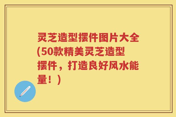 灵芝造型摆件图片大全(50款精美灵芝造型摆件，打造良好风水能量！)