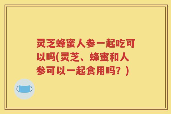 灵芝蜂蜜人参一起吃可以吗(灵芝、蜂蜜和人参可以一起食用吗?) 灵芝蜂蜜人参一起吃可以吗(灵芝、蜂蜜和人参可以一起食用吗?)