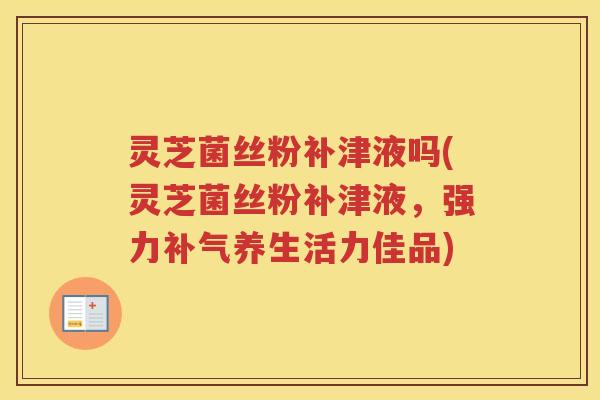 灵芝菌丝粉补津液吗(灵芝菌丝粉补津液，强力补气养生活力佳品)