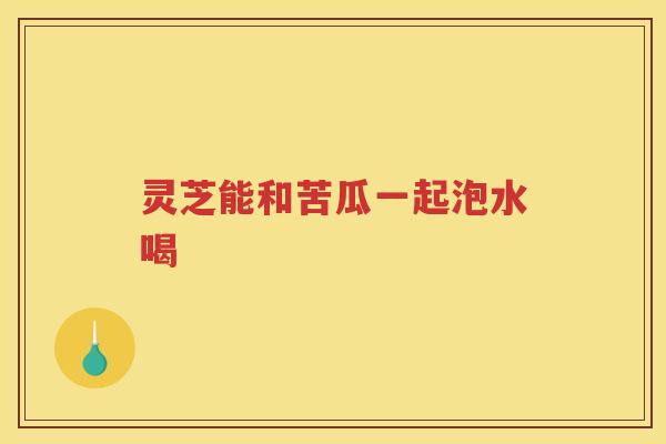 灵芝能和苦瓜一起泡水喝 灵芝能和苦瓜一起泡水喝