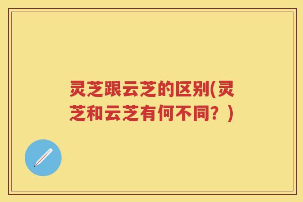 灵芝跟云芝的区别(灵芝和云芝有何不同？)