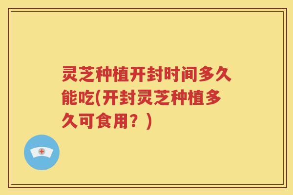 灵芝种植开封时间多久能吃(开封灵芝种植多久可食用？)