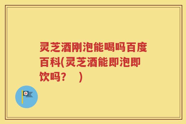 灵芝酒刚泡能喝吗百度百科(灵芝酒能即泡即饮吗？  )