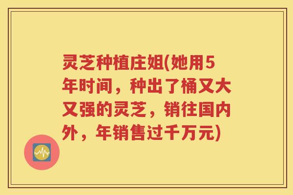 灵芝种植庄姐(她用5年时间，种出了桶又大又强的灵芝，销往国内外，年销售过千万元)