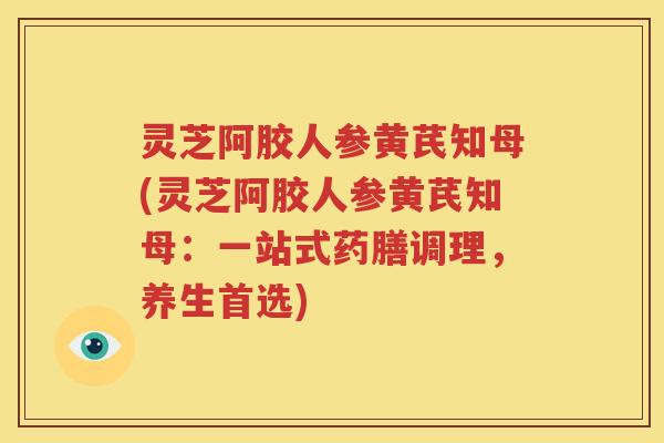 灵芝阿胶人参黄芪知母(灵芝阿胶人参黄芪知母：一站式药膳调理，养生首选)