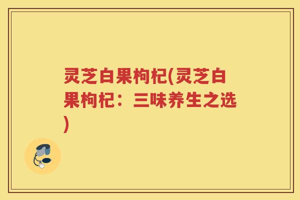 灵芝白果枸杞(灵芝白果枸杞：三味养生之选)