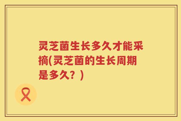 灵芝菌生长多久才能采摘(灵芝菌的生长周期是多久？)
