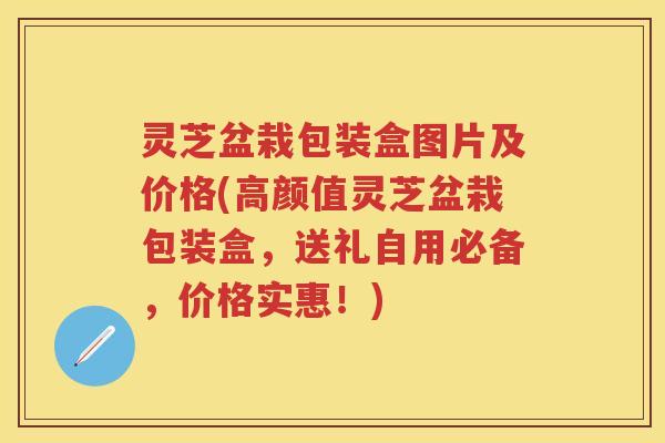灵芝盆栽包装盒图片及价格(高颜值灵芝盆栽包装盒，送礼自用必备，价格实惠！)
