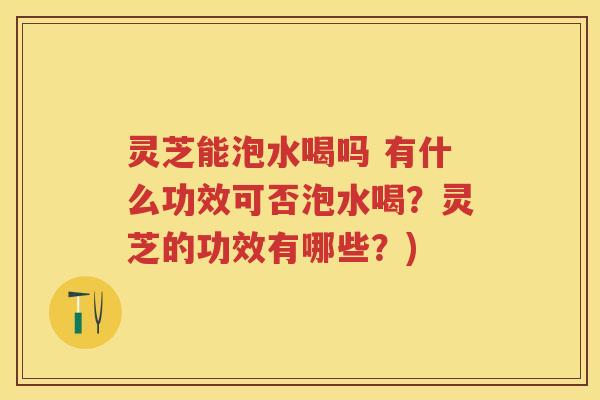 灵芝能泡水喝吗 有什么功效可否泡水喝？灵芝的功效有哪些？)