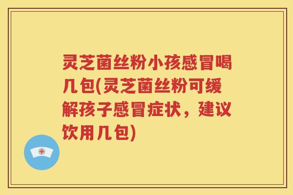 灵芝菌丝粉小孩感冒喝几包(灵芝菌丝粉可缓解孩子感冒症状，建议饮用几包)