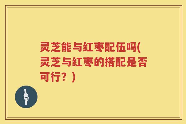灵芝能与红枣配伍吗(灵芝与红枣的搭配是否可行？)