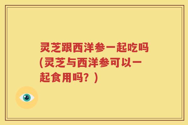 灵芝跟西洋参一起吃吗(灵芝与西洋参可以一起食用吗？)