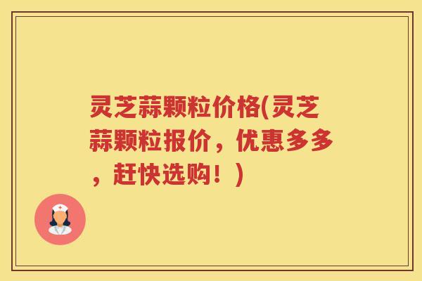灵芝蒜颗粒价格(灵芝蒜颗粒报价，优惠多多，赶快选购！)
