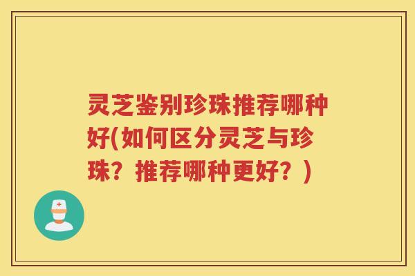 灵芝鉴别珍珠推荐哪种好(如何区分灵芝与珍珠？推荐哪种更好？)