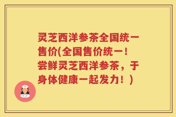 灵芝西洋参茶全国统一售价(全国售价统一！尝鲜灵芝西洋参茶，于身体健康一起发力！)