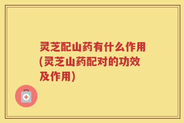 灵芝配山药有什么作用(灵芝山药配对的功效及作用) 灵芝配山药有什么作用(灵芝山药配对的功效及作用)