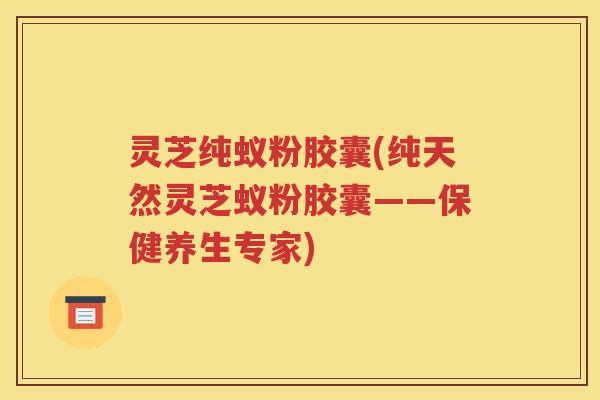 灵芝纯蚁粉胶囊(纯天然灵芝蚁粉胶囊——保健养生专家)