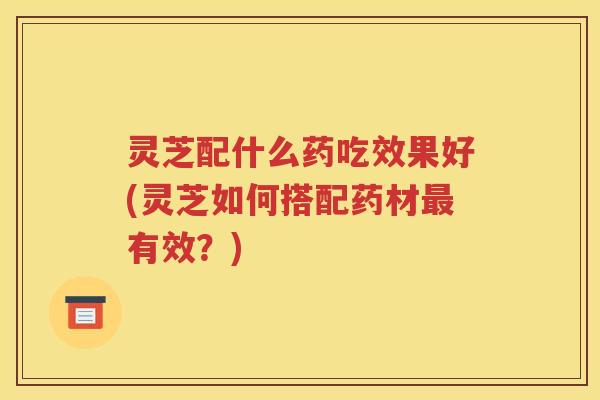 灵芝配什么药吃效果好(灵芝如何搭配药材最有效？)